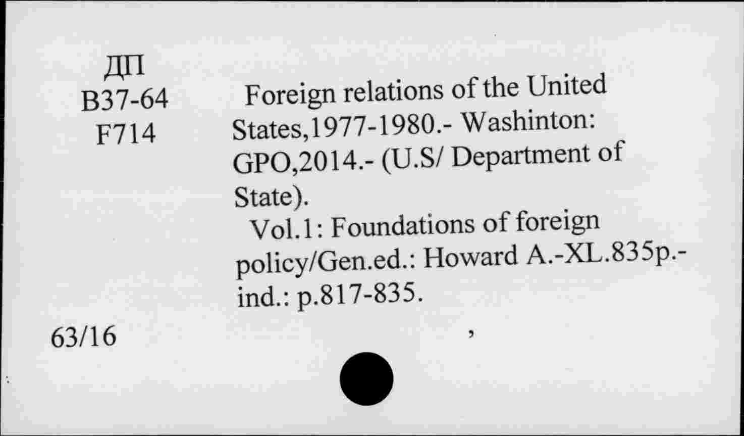 ﻿«n B37-64 F714	Foreign relations of the United States,1977-1980.- Washinton: GPO,2014.- (U.S/ Department of State). Vol. 1: Foundations of foreign policy/Gen.ed.: Howard A.-XL.835p.-ind.: p.817-835.
63/16	5